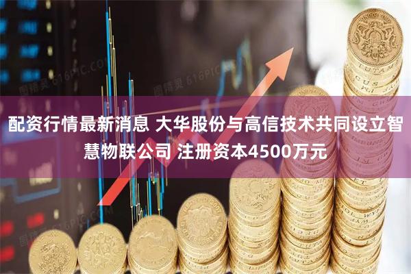 配资行情最新消息 大华股份与高信技术共同设立智慧物联公司 注册资本4500万元