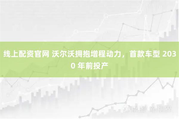 线上配资官网 沃尔沃拥抱增程动力，首款车型 2030 年前投产