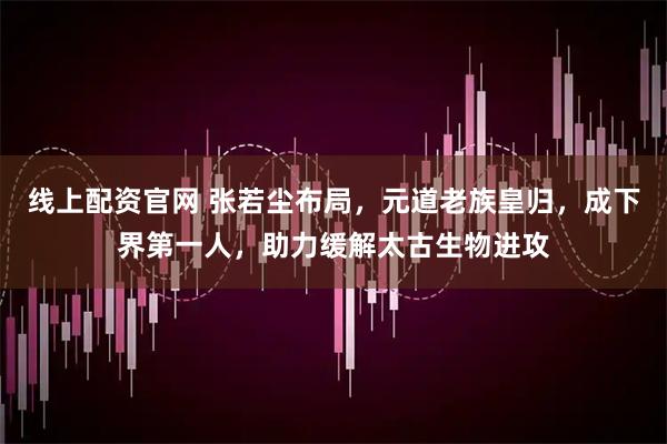 线上配资官网 张若尘布局，元道老族皇归，成下界第一人，助力缓解太古生物进攻