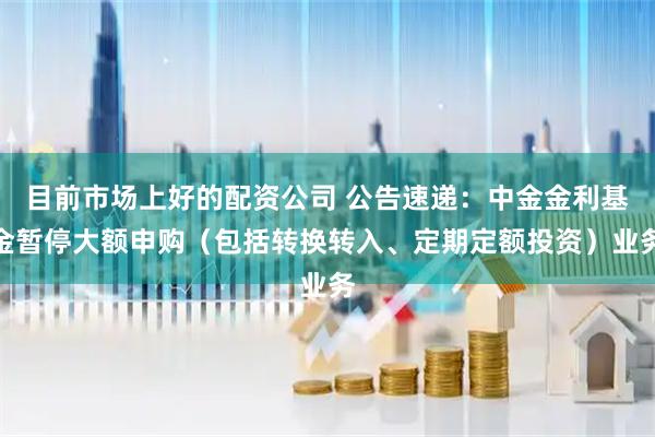 目前市场上好的配资公司 公告速递：中金金利基金暂停大额申购（包括转换转入、定期定额投资）业务
