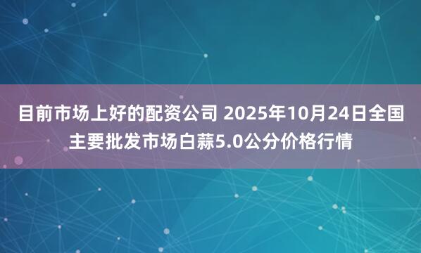 目前市场上好的配资公司 2025年10月24日全国主要批发市场白蒜5.0公分价格行情