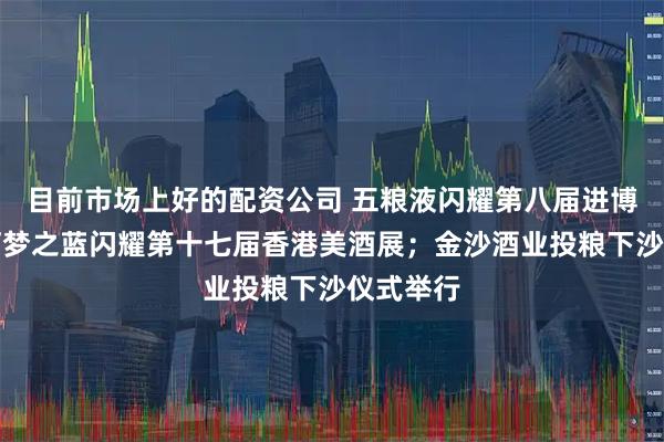 目前市场上好的配资公司 五粮液闪耀第八届进博会;洋河梦之蓝闪耀第十七届香港美酒展;金沙酒业投粮下沙仪式举行