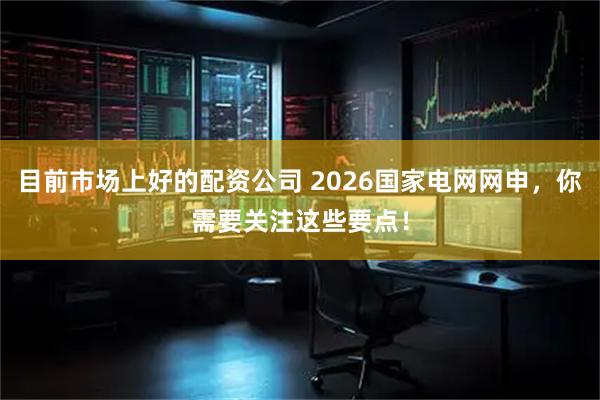 目前市场上好的配资公司 2026国家电网网申，你需要关注这些要点！