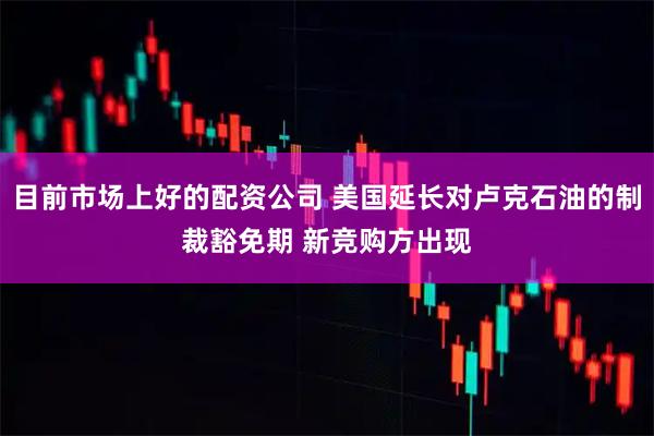 目前市场上好的配资公司 美国延长对卢克石油的制裁豁免期 新竞购方出现