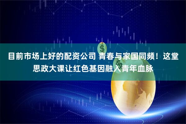 目前市场上好的配资公司 青春与家国同频！这堂思政大课让红色基因融入青年血脉