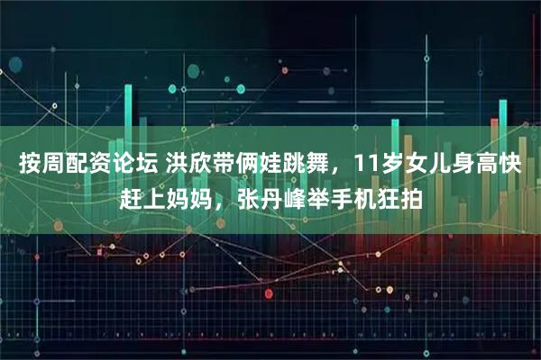 按周配资论坛 洪欣带俩娃跳舞，11岁女儿身高快赶上妈妈，张丹峰举手机狂拍