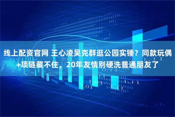 线上配资官网 王心凌吴克群逛公园实锤？同款玩偶+项链藏不住，20年友情别硬洗普通朋友了