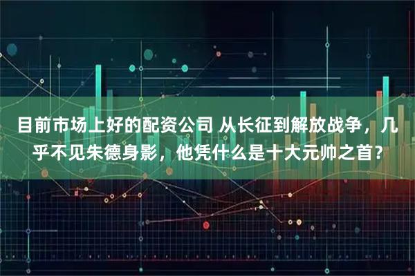 目前市场上好的配资公司 从长征到解放战争，几乎不见朱德身影，他凭什么是十大元帅之首？