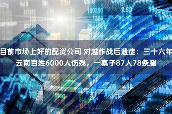 目前市场上好的配资公司 对越作战后遗症：三十六年云南百姓6000人伤残，一寨子87人78条腿