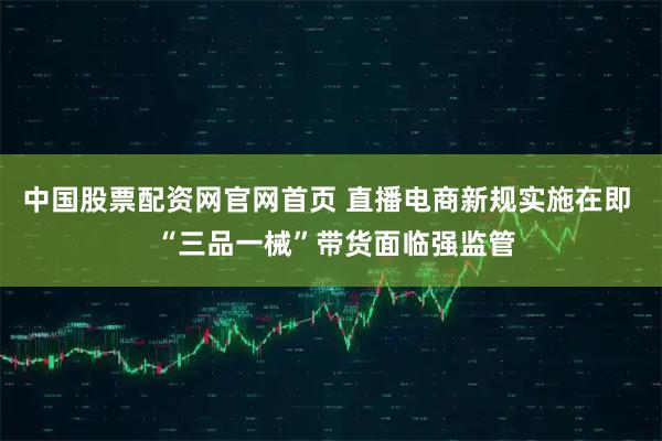 中国股票配资网官网首页 直播电商新规实施在即  “三品一械”带货面临强监管
