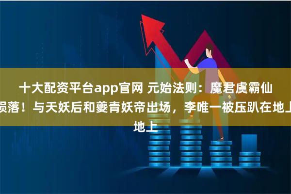 十大配资平台app官网 元始法则:魔君虞霸仙陨落!与天妖后和夔青妖帝出场,李唯一被压趴在地上