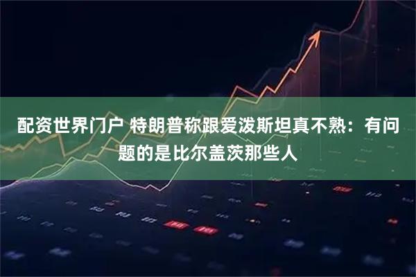 配资世界门户 特朗普称跟爱泼斯坦真不熟：有问题的是比尔盖茨那些人