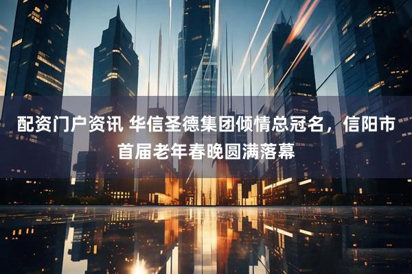 配资门户资讯 华信圣德集团倾情总冠名，信阳市首届老年春晚圆满落幕