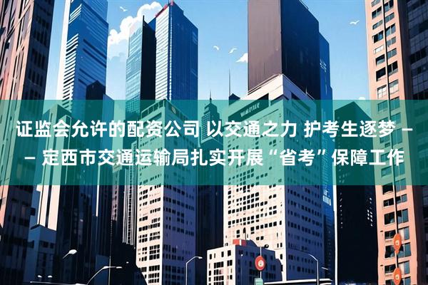 证监会允许的配资公司 以交通之力 护考生逐梦 —— 定西市交通运输局扎实开展“省考”保障工作