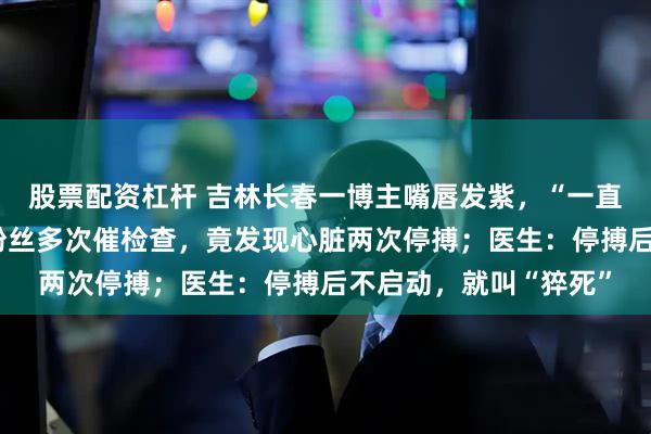 股票配资杠杆 吉林长春一博主嘴唇发紫，“一直以为身体正常”，被粉丝多次催检查，竟发现心脏两次停搏；医生：停搏后不启动，就叫“猝死”
