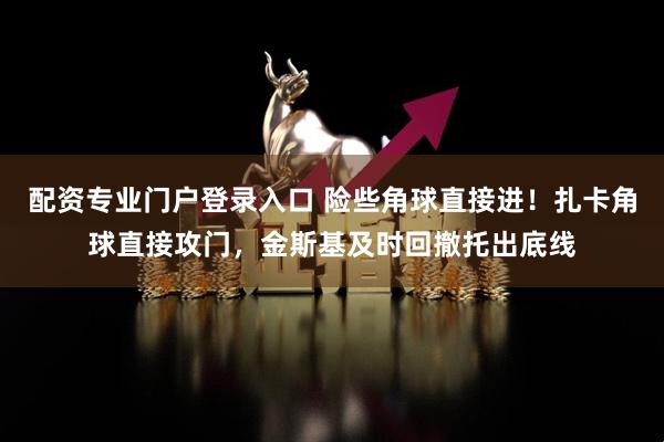 配资专业门户登录入口 险些角球直接进！扎卡角球直接攻门，金斯基及时回撤托出底线