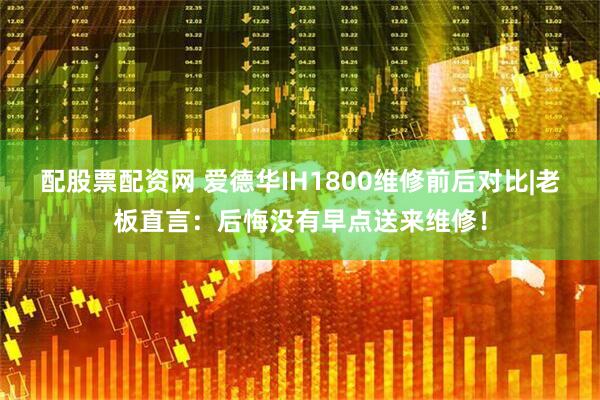 配股票配资网 爱德华IH1800维修前后对比|老板直言：后悔没有早点送来维修！