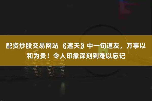 配资炒股交易网站 《遮天》中一句道友，万事以和为贵！令人印象深刻到难以忘记