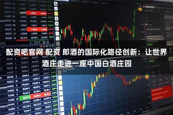 配资吧官网 配资 郎酒的国际化路径创新：让世界酒庄走进一座中国白酒庄园