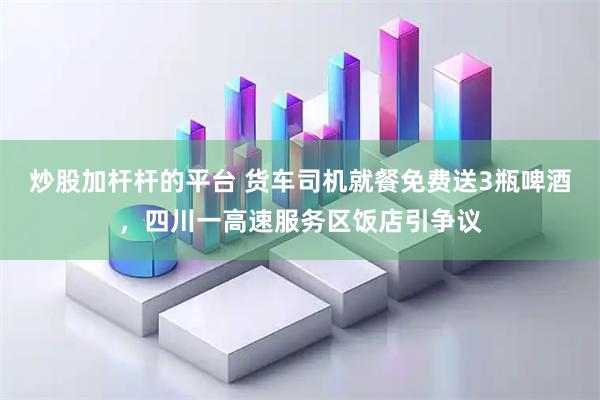 炒股加杆杆的平台 货车司机就餐免费送3瓶啤酒，四川一高速服务区饭店引争议
