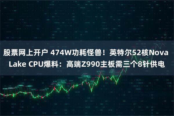 股票网上开户 474W功耗怪兽！英特尔52核Nova Lake CPU爆料：高端Z990主板需三个8针供电
