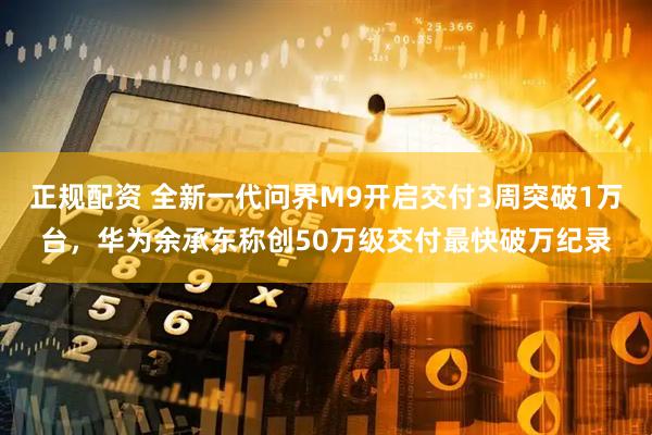 正规配资 全新一代问界M9开启交付3周突破1万台，华为余承东称创50万级交付最快破万纪录