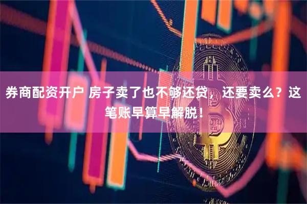 券商配资开户 房子卖了也不够还贷，还要卖么？这笔账早算早解脱！