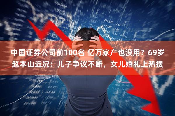 中国证券公司前100名 亿万家产也没用？69岁赵本山近况：儿子争议不断，女儿婚礼上热搜