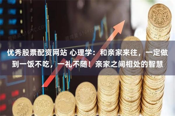 优秀股票配资网站 心理学：和亲家来往，一定做到一饭不吃，一礼不随！亲家之间相处的智慧