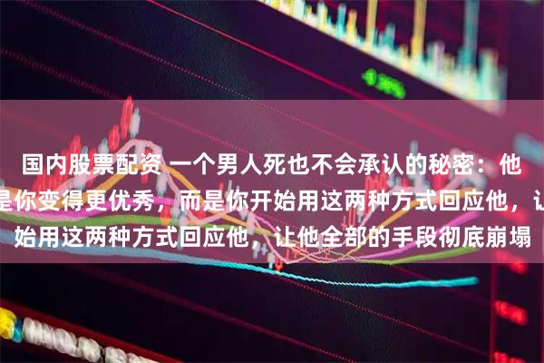国内股票配资 一个男人死也不会承认的秘密:他最怕的不是你走掉,不是你变得更优秀,而是你开始用这两种方式回应他,让他全部的手段彻底崩塌