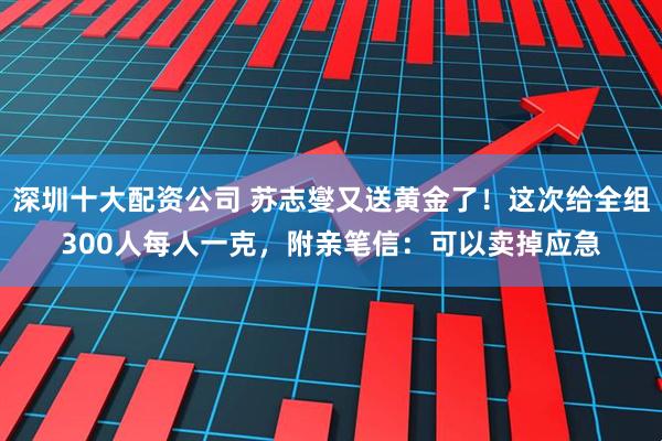 深圳十大配资公司 苏志燮又送黄金了！这次给全组300人每人一克，附亲笔信：可以卖掉应急