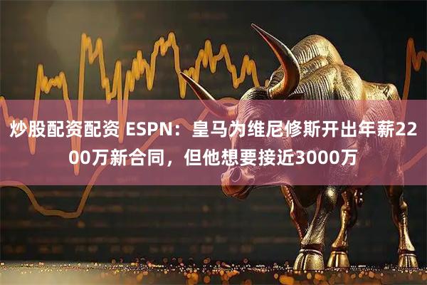 炒股配资配资 ESPN：皇马为维尼修斯开出年薪2200万新合同，但他想要接近3000万