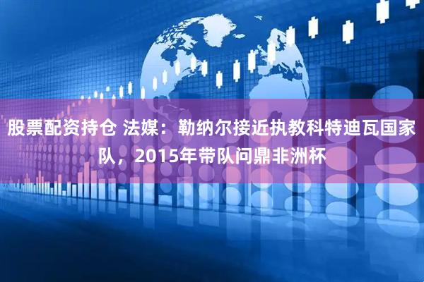 股票配资持仓 法媒：勒纳尔接近执教科特迪瓦国家队，2015年带队问鼎非洲杯