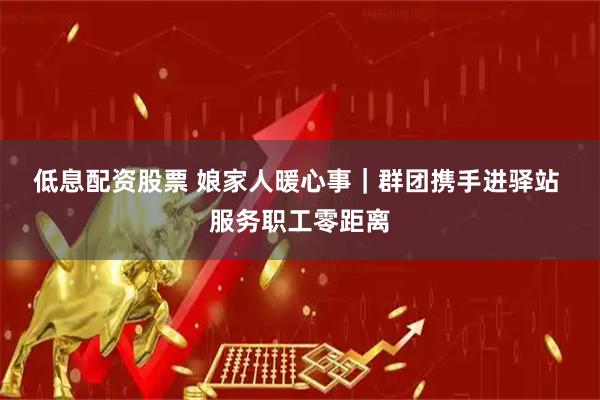 低息配资股票 娘家人暖心事｜群团携手进驿站 服务职工零距离