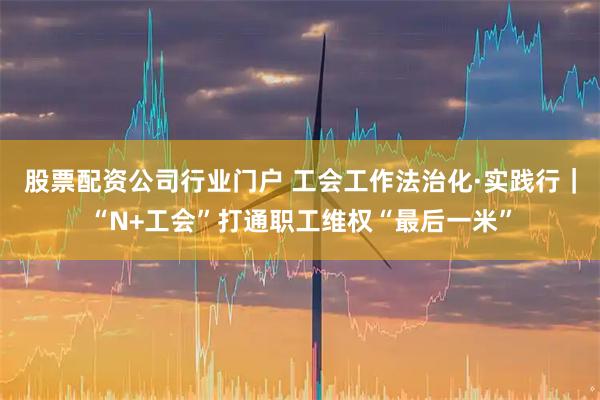 股票配资公司行业门户 工会工作法治化·实践行｜“N+工会”打通职工维权“最后一米”