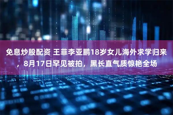 免息炒股配资 王菲李亚鹏18岁女儿海外求学归来，8月17日罕见被拍，黑长直气质惊艳全场