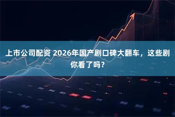 上市公司配资 2026年国产剧口碑大翻车，这些剧你看了吗？