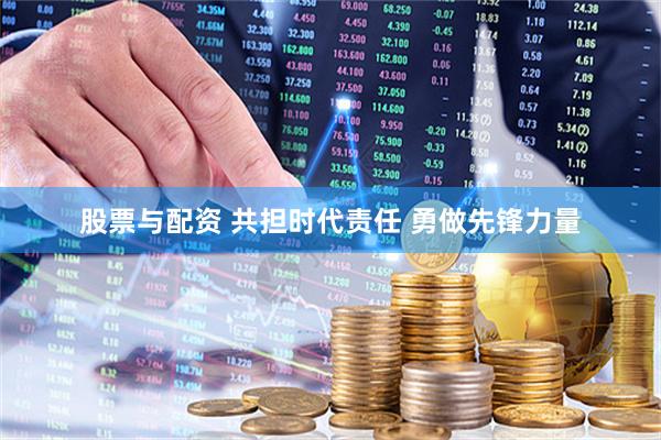 股票与配资 共担时代责任 勇做先锋力量